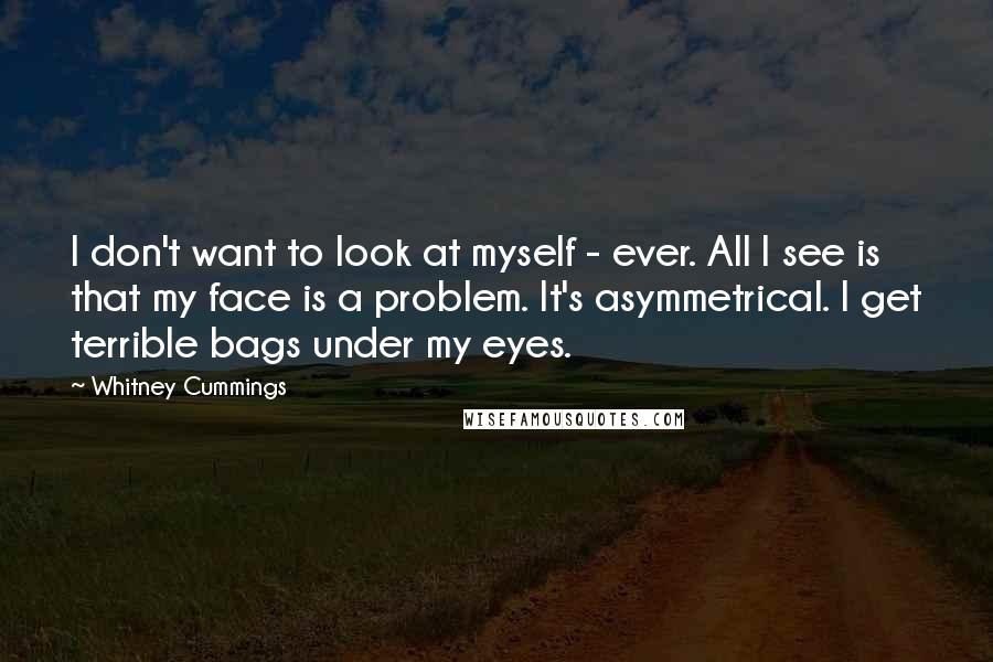 Whitney Cummings Quotes: I don't want to look at myself - ever. All I see is that my face is a problem. It's asymmetrical. I get terrible bags under my eyes.