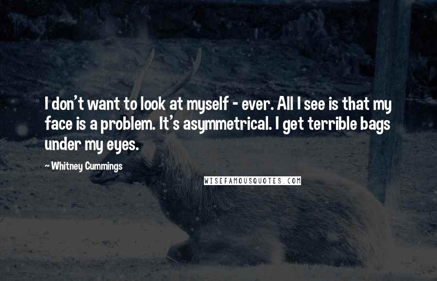 Whitney Cummings Quotes: I don't want to look at myself - ever. All I see is that my face is a problem. It's asymmetrical. I get terrible bags under my eyes.