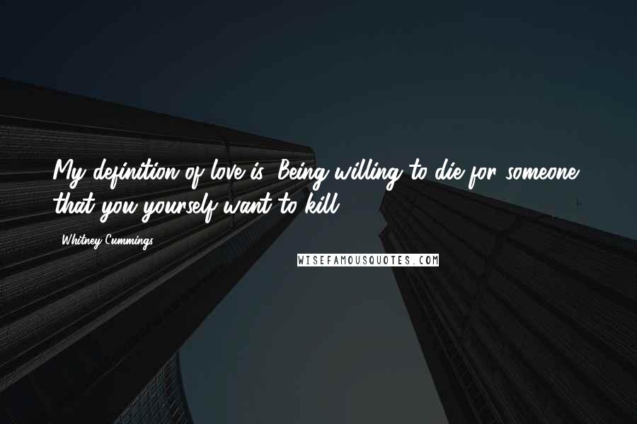 Whitney Cummings Quotes: My definition of love is: Being willing to die for someone, that you yourself want to kill.