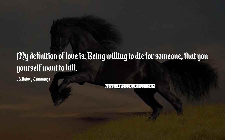 Whitney Cummings Quotes: My definition of love is: Being willing to die for someone, that you yourself want to kill.