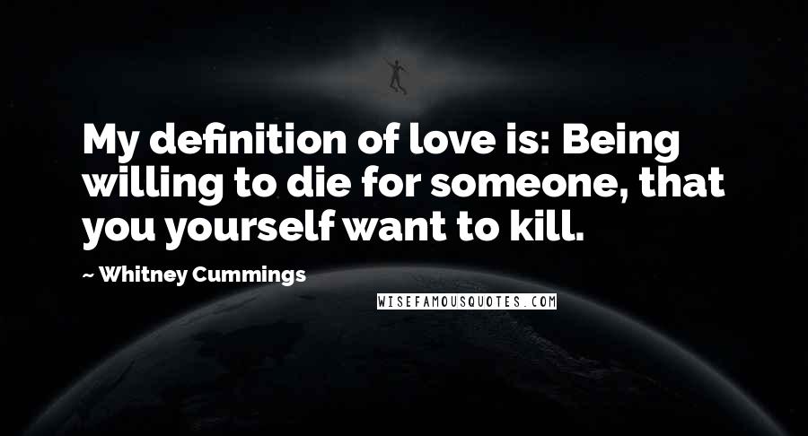 Whitney Cummings Quotes: My definition of love is: Being willing to die for someone, that you yourself want to kill.