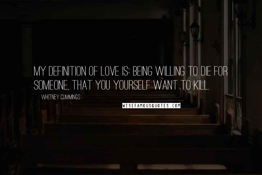 Whitney Cummings Quotes: My definition of love is: Being willing to die for someone, that you yourself want to kill.