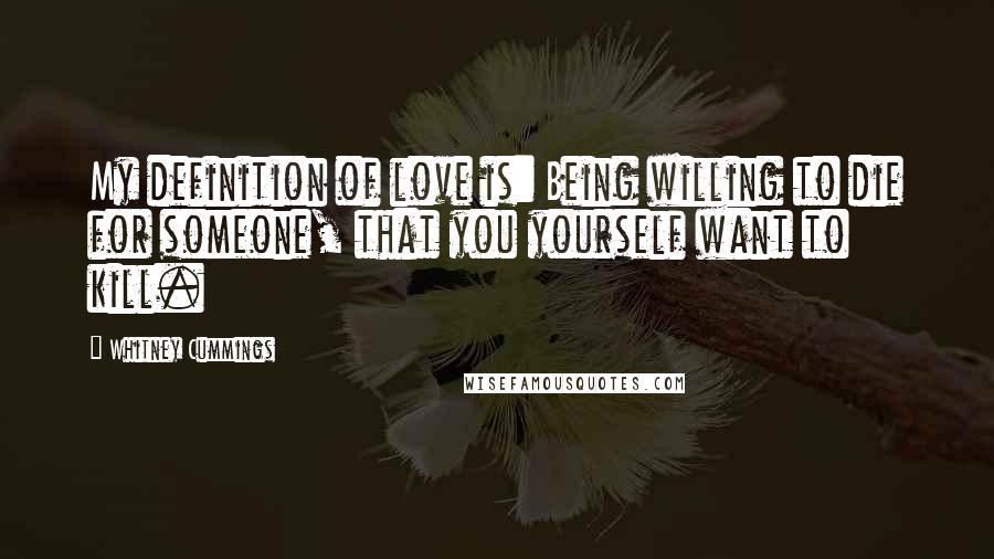 Whitney Cummings Quotes: My definition of love is: Being willing to die for someone, that you yourself want to kill.