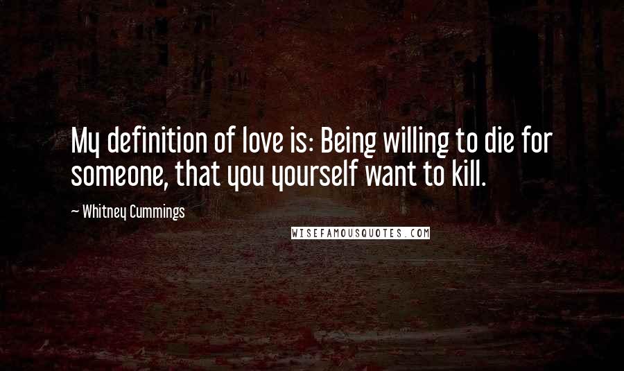 Whitney Cummings Quotes: My definition of love is: Being willing to die for someone, that you yourself want to kill.