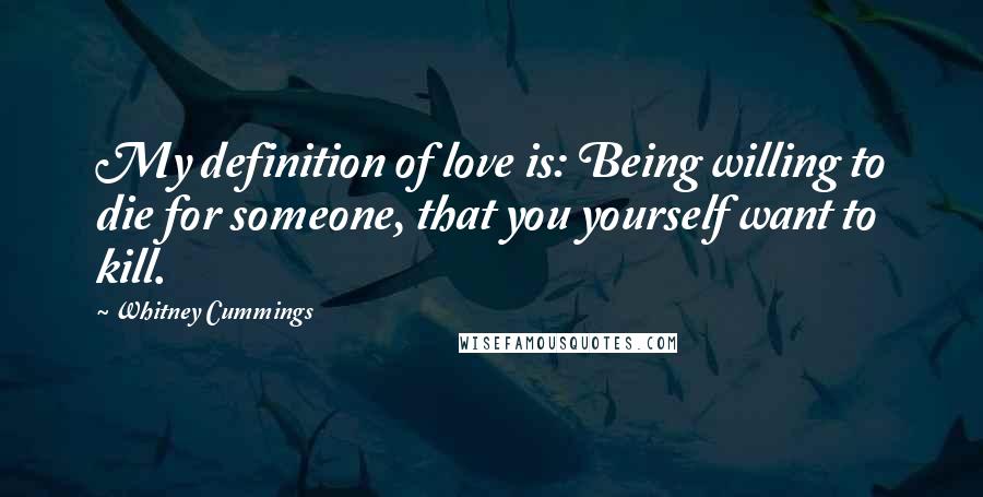 Whitney Cummings Quotes: My definition of love is: Being willing to die for someone, that you yourself want to kill.