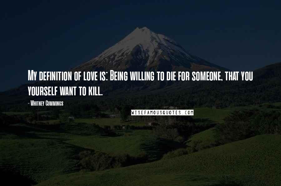 Whitney Cummings Quotes: My definition of love is: Being willing to die for someone, that you yourself want to kill.