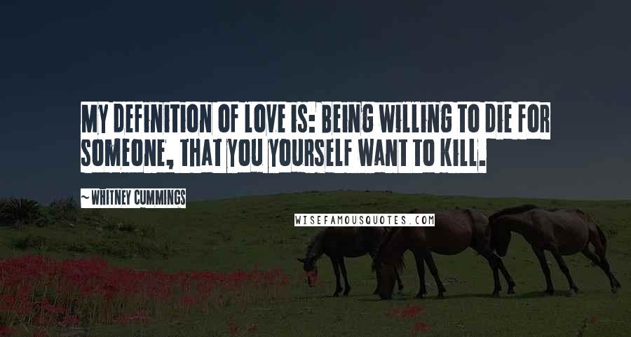 Whitney Cummings Quotes: My definition of love is: Being willing to die for someone, that you yourself want to kill.