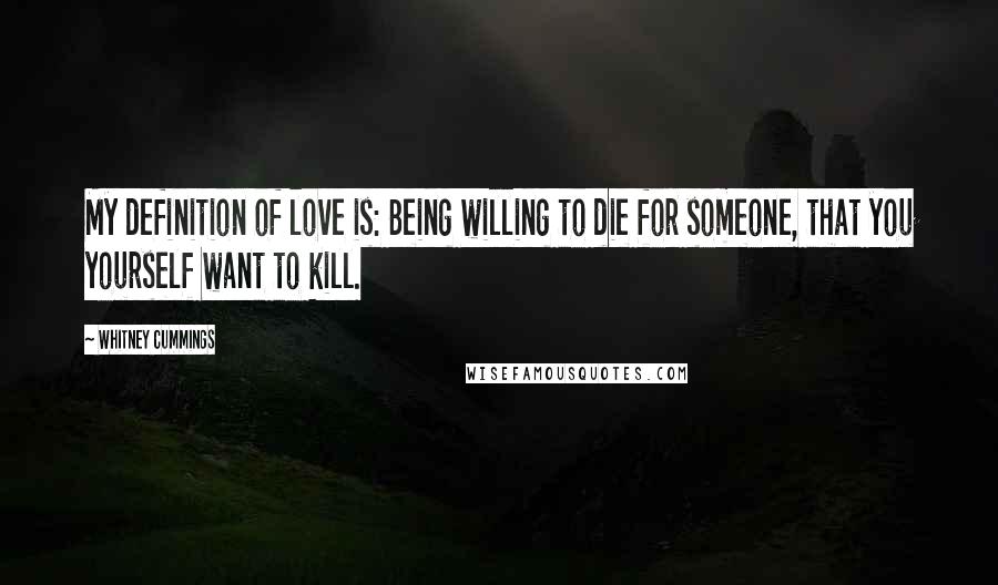 Whitney Cummings Quotes: My definition of love is: Being willing to die for someone, that you yourself want to kill.