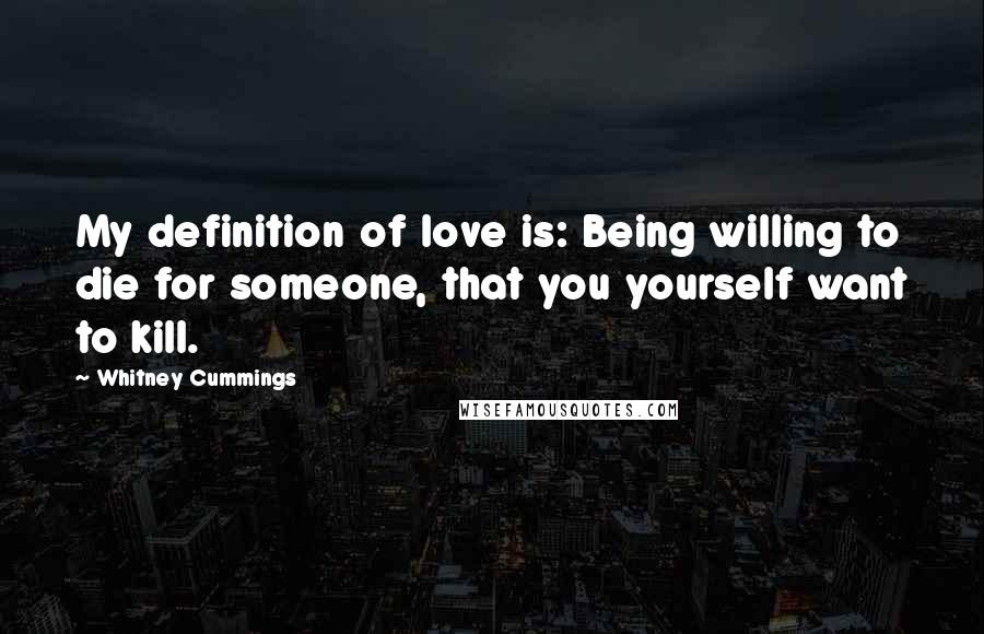 Whitney Cummings Quotes: My definition of love is: Being willing to die for someone, that you yourself want to kill.