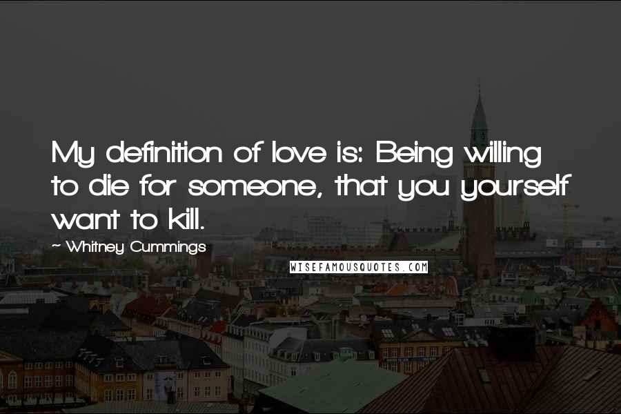 Whitney Cummings Quotes: My definition of love is: Being willing to die for someone, that you yourself want to kill.