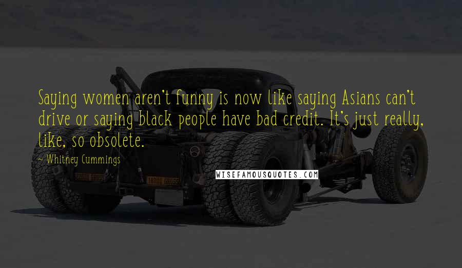 Whitney Cummings Quotes: Saying women aren't funny is now like saying Asians can't drive or saying black people have bad credit. It's just really, like, so obsolete.