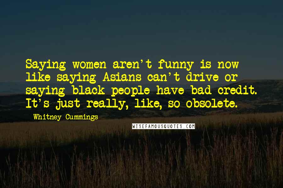 Whitney Cummings Quotes: Saying women aren't funny is now like saying Asians can't drive or saying black people have bad credit. It's just really, like, so obsolete.