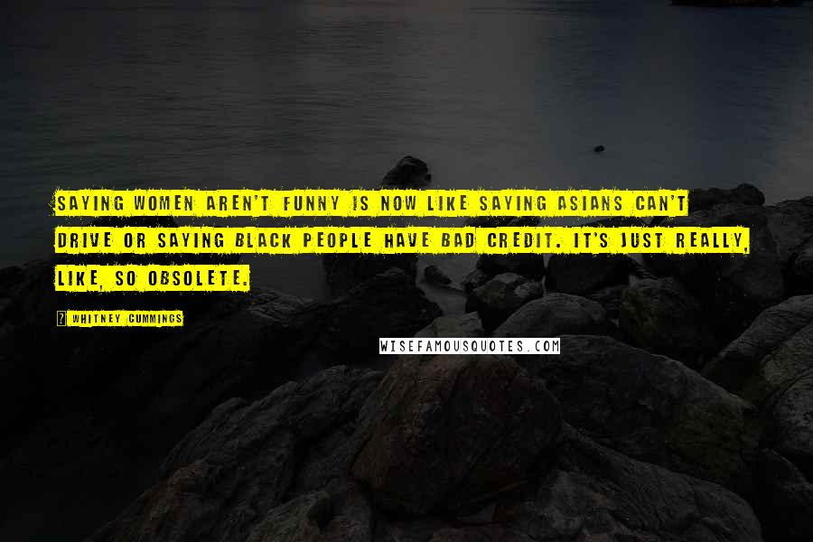 Whitney Cummings Quotes: Saying women aren't funny is now like saying Asians can't drive or saying black people have bad credit. It's just really, like, so obsolete.