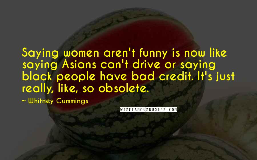 Whitney Cummings Quotes: Saying women aren't funny is now like saying Asians can't drive or saying black people have bad credit. It's just really, like, so obsolete.