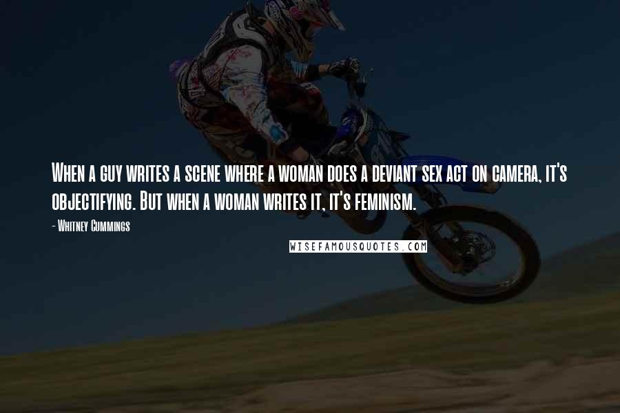 Whitney Cummings Quotes: When a guy writes a scene where a woman does a deviant sex act on camera, it's objectifying. But when a woman writes it, it's feminism.