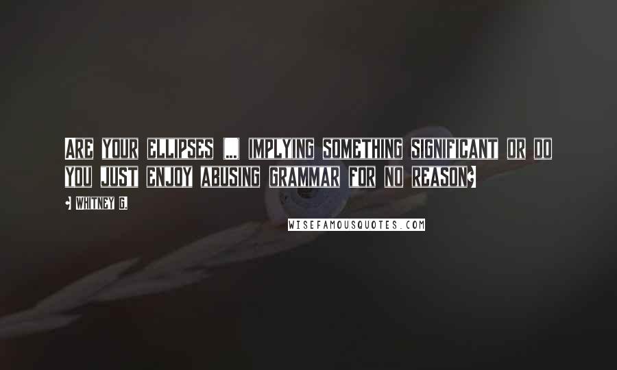 Whitney G. Quotes: Are your ellipses (...) implying something significant or do you just enjoy abusing grammar for no reason?