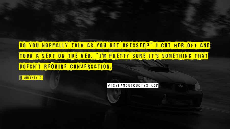 Whitney G. Quotes: Do you normally talk as you get dressed?" I cut her off and took a seat on the bed. "I'm pretty sure it's something that doesn't require conversation.