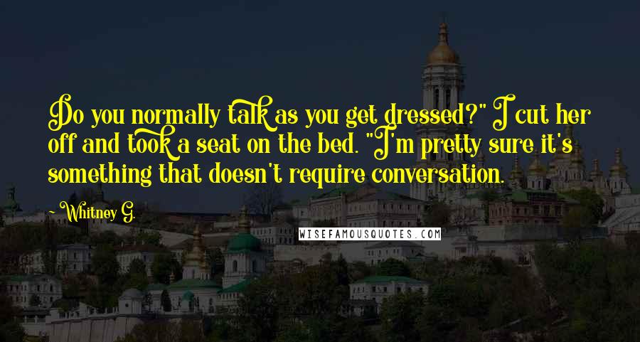 Whitney G. Quotes: Do you normally talk as you get dressed?" I cut her off and took a seat on the bed. "I'm pretty sure it's something that doesn't require conversation.