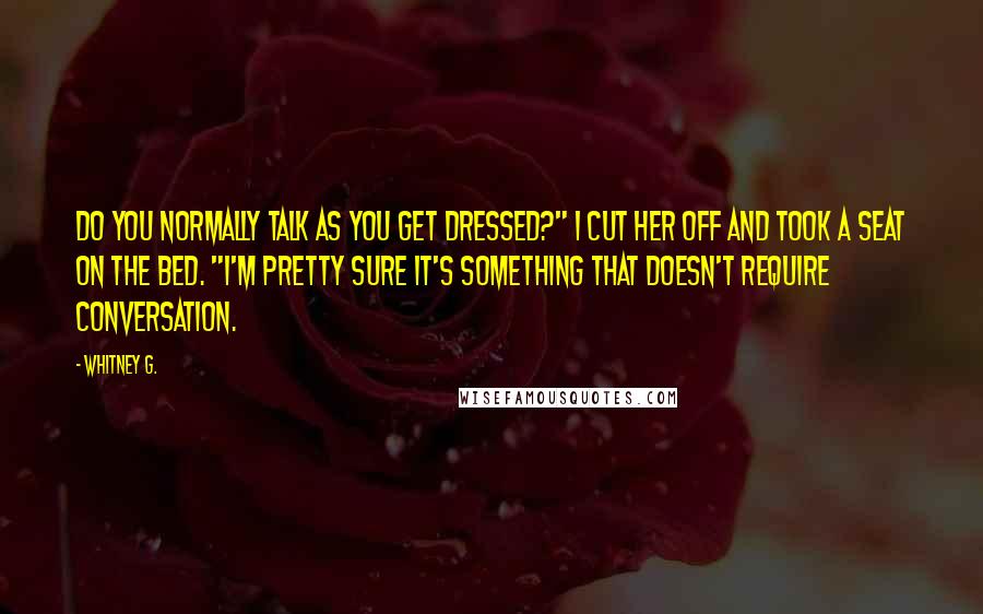 Whitney G. Quotes: Do you normally talk as you get dressed?" I cut her off and took a seat on the bed. "I'm pretty sure it's something that doesn't require conversation.
