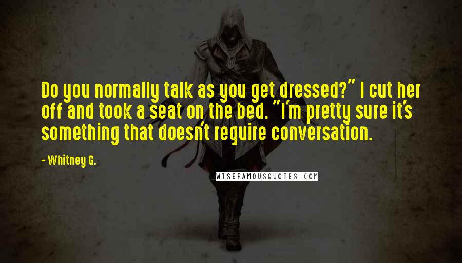 Whitney G. Quotes: Do you normally talk as you get dressed?" I cut her off and took a seat on the bed. "I'm pretty sure it's something that doesn't require conversation.
