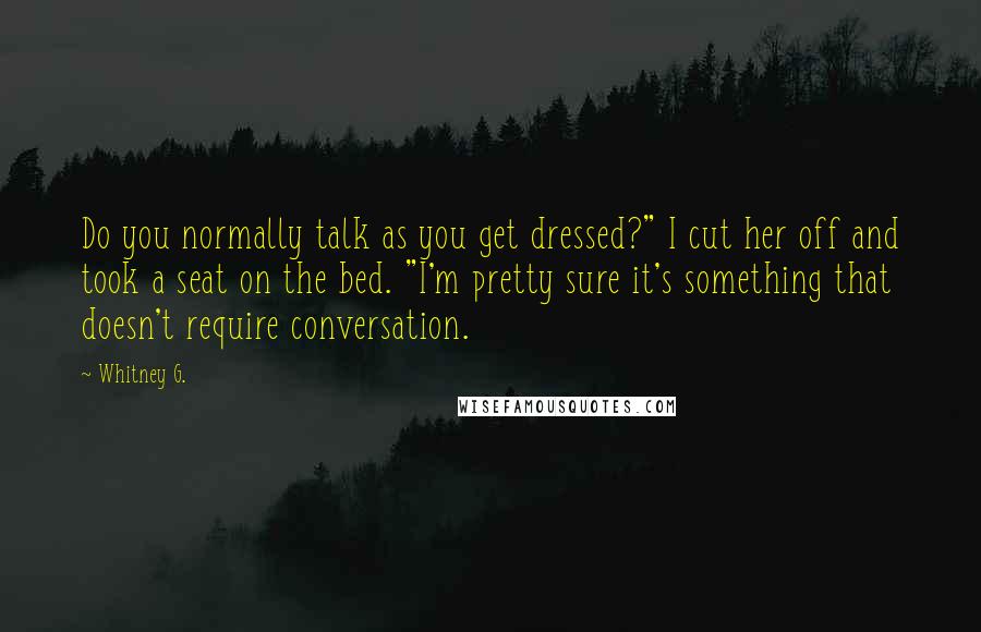 Whitney G. Quotes: Do you normally talk as you get dressed?" I cut her off and took a seat on the bed. "I'm pretty sure it's something that doesn't require conversation.