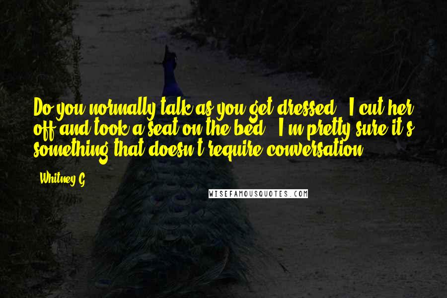 Whitney G. Quotes: Do you normally talk as you get dressed?" I cut her off and took a seat on the bed. "I'm pretty sure it's something that doesn't require conversation.