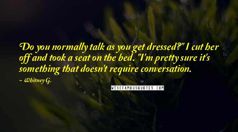 Whitney G. Quotes: Do you normally talk as you get dressed?" I cut her off and took a seat on the bed. "I'm pretty sure it's something that doesn't require conversation.