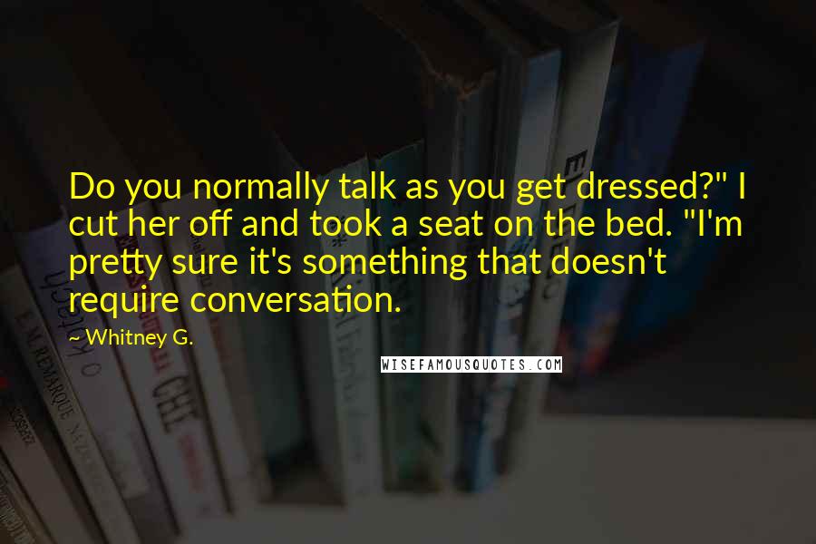 Whitney G. Quotes: Do you normally talk as you get dressed?" I cut her off and took a seat on the bed. "I'm pretty sure it's something that doesn't require conversation.