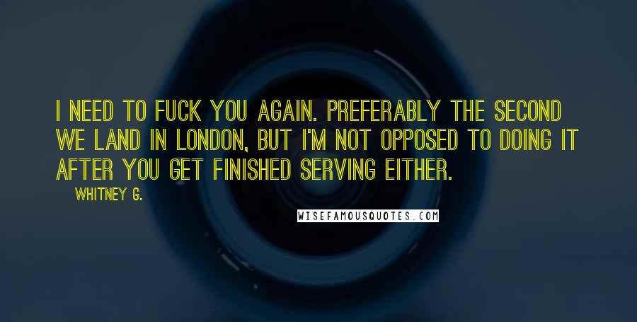 Whitney G. Quotes: I need to fuck you again. Preferably the second we land in London, but I'm not opposed to doing it after you get finished serving either.