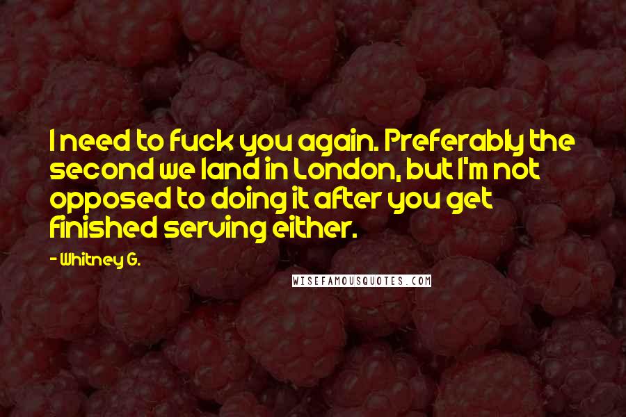 Whitney G. Quotes: I need to fuck you again. Preferably the second we land in London, but I'm not opposed to doing it after you get finished serving either.
