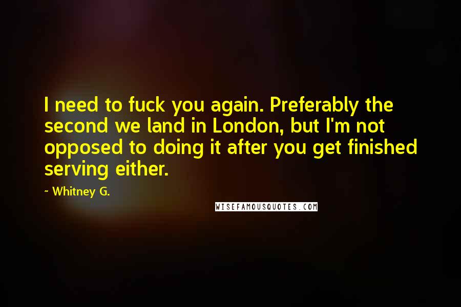 Whitney G. Quotes: I need to fuck you again. Preferably the second we land in London, but I'm not opposed to doing it after you get finished serving either.