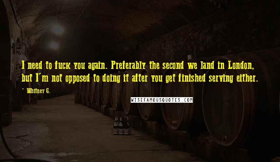 Whitney G. Quotes: I need to fuck you again. Preferably the second we land in London, but I'm not opposed to doing it after you get finished serving either.