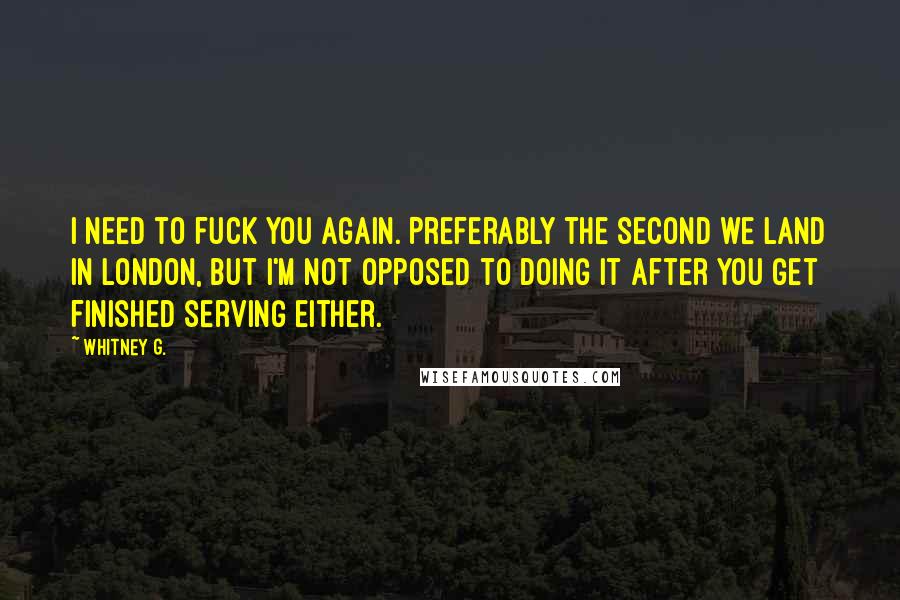 Whitney G. Quotes: I need to fuck you again. Preferably the second we land in London, but I'm not opposed to doing it after you get finished serving either.