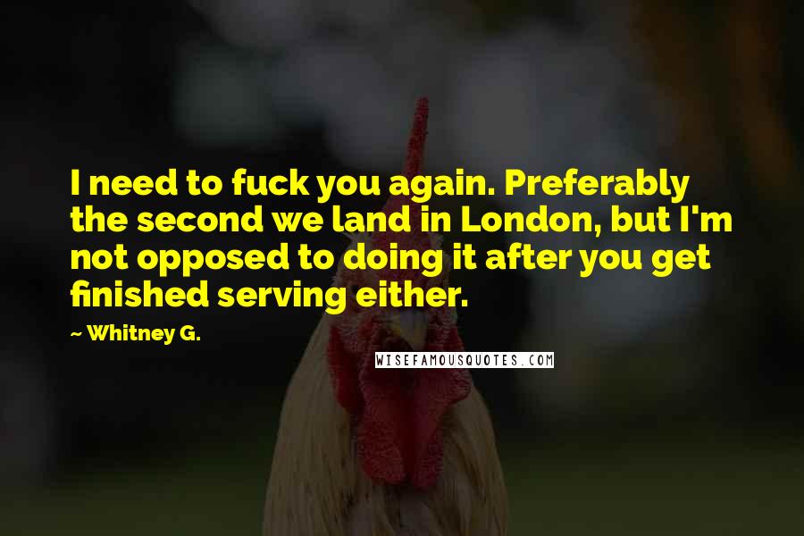 Whitney G. Quotes: I need to fuck you again. Preferably the second we land in London, but I'm not opposed to doing it after you get finished serving either.