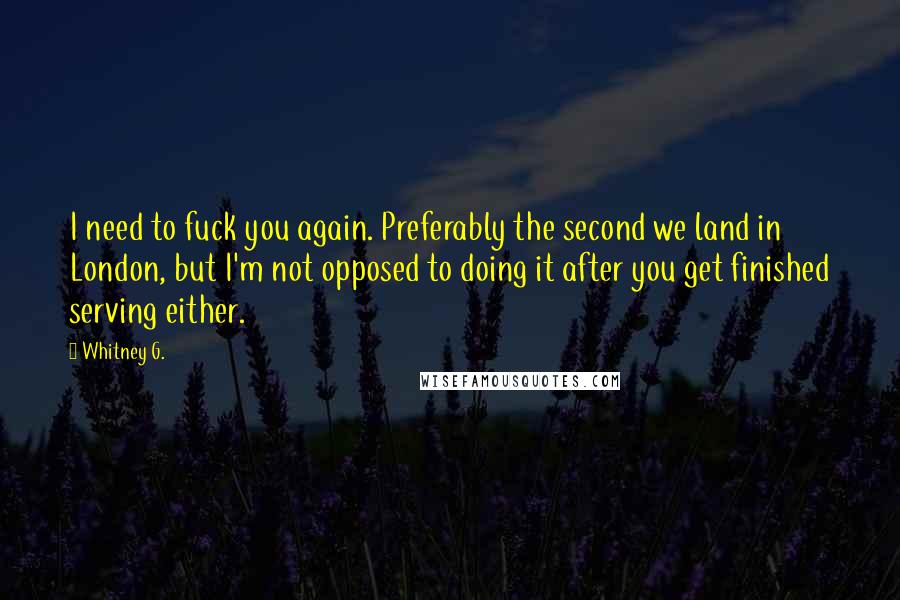 Whitney G. Quotes: I need to fuck you again. Preferably the second we land in London, but I'm not opposed to doing it after you get finished serving either.