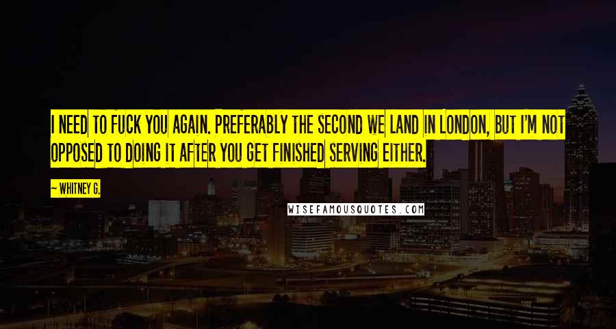 Whitney G. Quotes: I need to fuck you again. Preferably the second we land in London, but I'm not opposed to doing it after you get finished serving either.