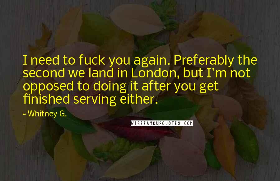 Whitney G. Quotes: I need to fuck you again. Preferably the second we land in London, but I'm not opposed to doing it after you get finished serving either.