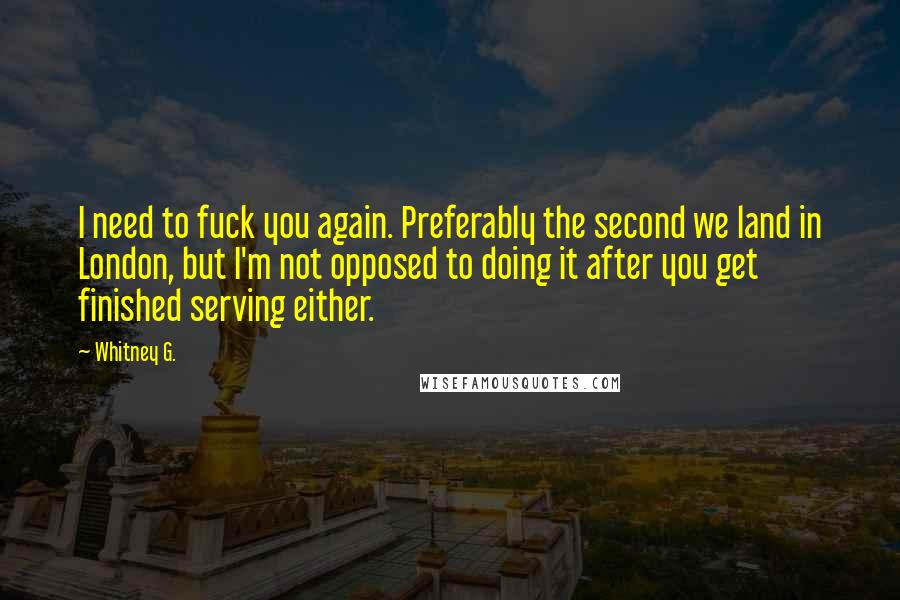 Whitney G. Quotes: I need to fuck you again. Preferably the second we land in London, but I'm not opposed to doing it after you get finished serving either.