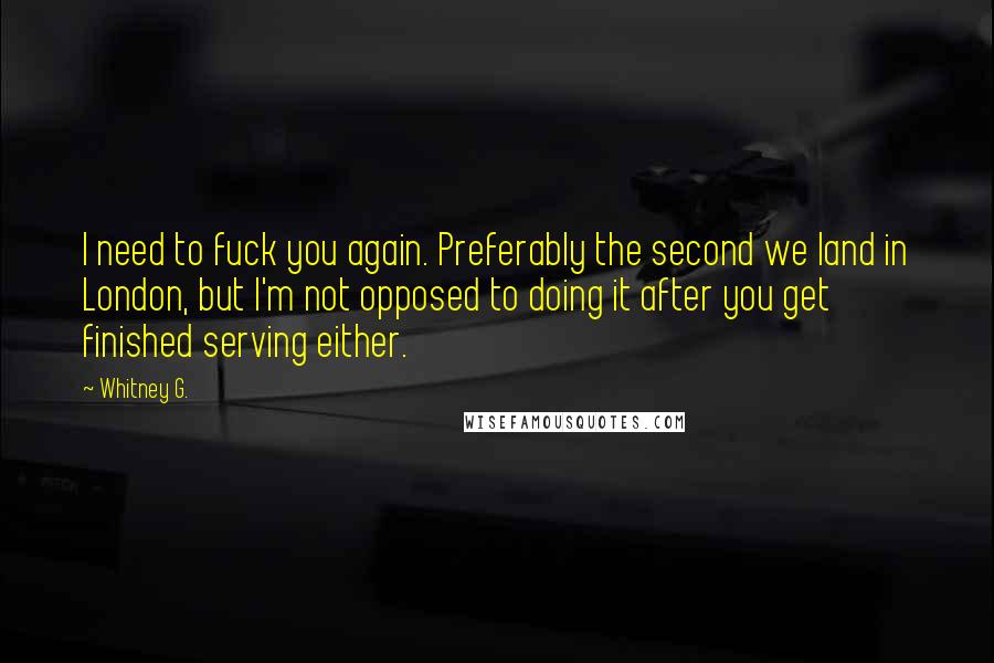 Whitney G. Quotes: I need to fuck you again. Preferably the second we land in London, but I'm not opposed to doing it after you get finished serving either.