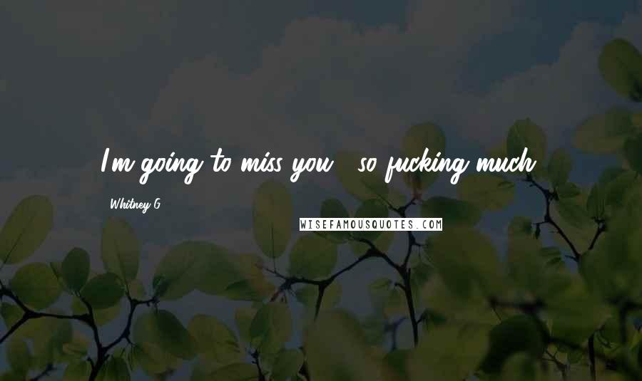 Whitney G. Quotes: I'm going to miss you... so fucking much.