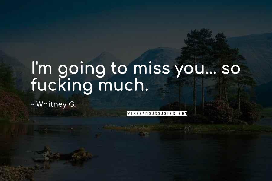 Whitney G. Quotes: I'm going to miss you... so fucking much.