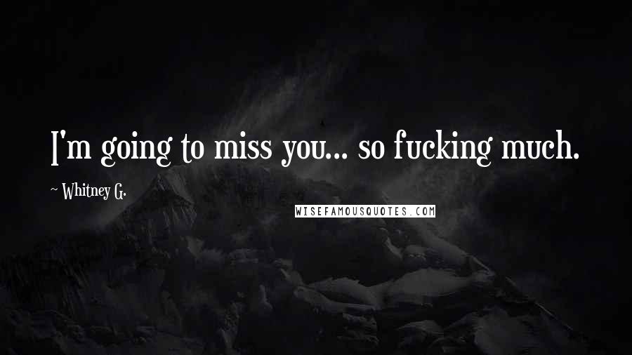 Whitney G. Quotes: I'm going to miss you... so fucking much.