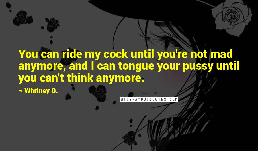 Whitney G. Quotes: You can ride my cock until you're not mad anymore, and I can tongue your pussy until you can't think anymore.