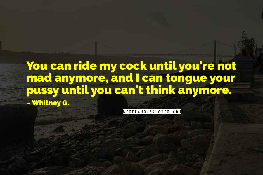 Whitney G. Quotes: You can ride my cock until you're not mad anymore, and I can tongue your pussy until you can't think anymore.
