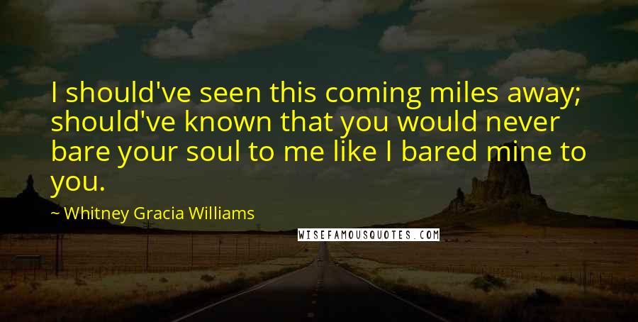 Whitney Gracia Williams Quotes: I should've seen this coming miles away; should've known that you would never bare your soul to me like I bared mine to you.