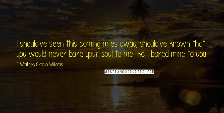 Whitney Gracia Williams Quotes: I should've seen this coming miles away; should've known that you would never bare your soul to me like I bared mine to you.