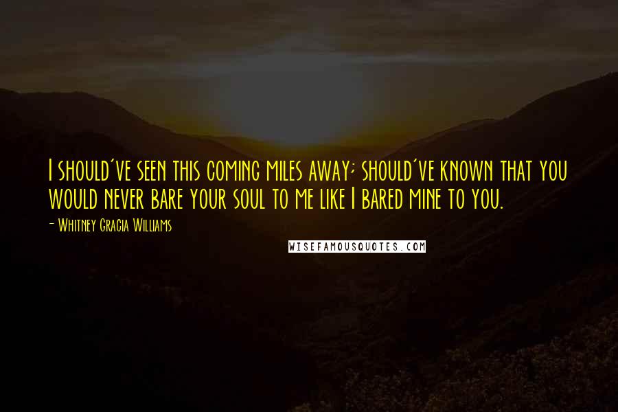 Whitney Gracia Williams Quotes: I should've seen this coming miles away; should've known that you would never bare your soul to me like I bared mine to you.