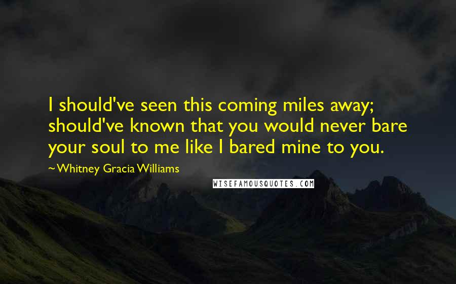 Whitney Gracia Williams Quotes: I should've seen this coming miles away; should've known that you would never bare your soul to me like I bared mine to you.