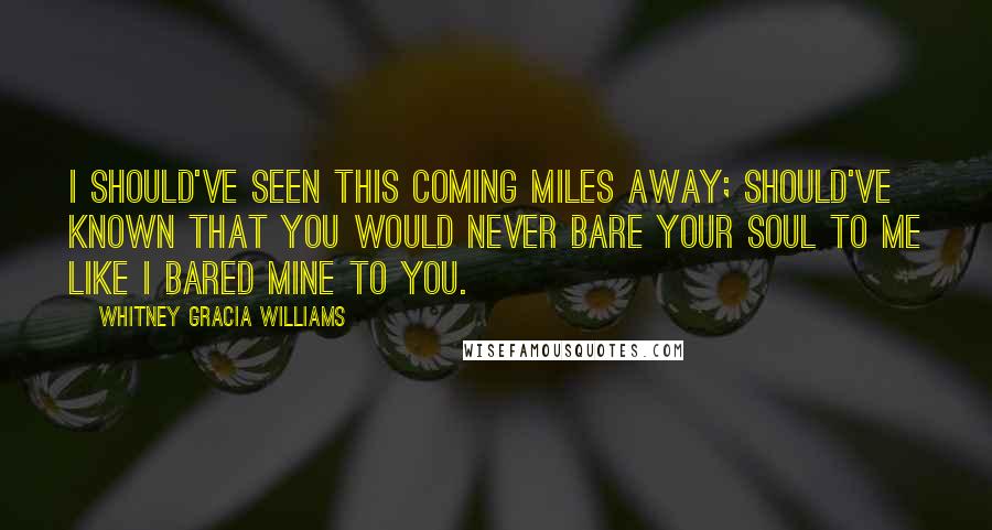 Whitney Gracia Williams Quotes: I should've seen this coming miles away; should've known that you would never bare your soul to me like I bared mine to you.