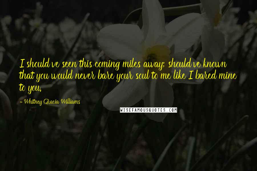 Whitney Gracia Williams Quotes: I should've seen this coming miles away; should've known that you would never bare your soul to me like I bared mine to you.